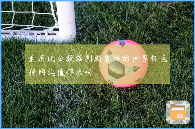 利用比分数据判断靠谱的世界杯竞猜网站值得买吗